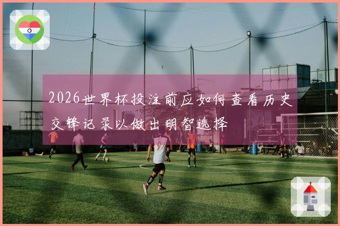 2026世界杯投注前应如何查看历史交锋记录以做出明智选择