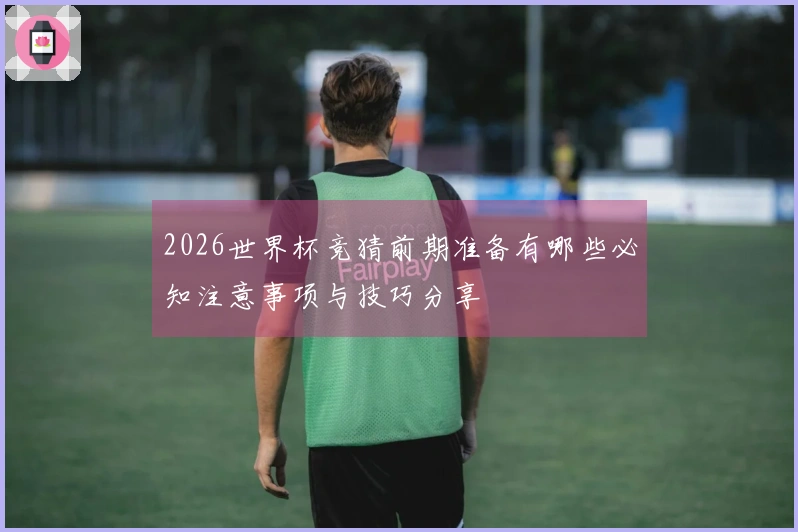 2026世界杯竞猜前期准备有哪些必知注意事项与技巧分享